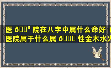 医 🌳 院在八字中属什么命好（医院属于什么属 🐎 性金木水火土）